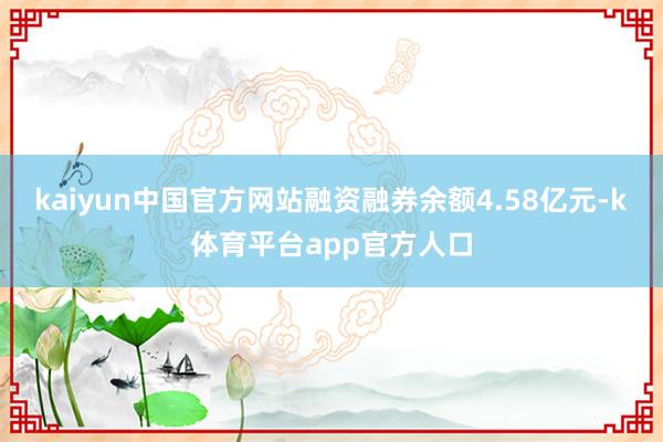 kaiyun中国官方网站融资融券余额4.58亿元-k体育平台app官方人口