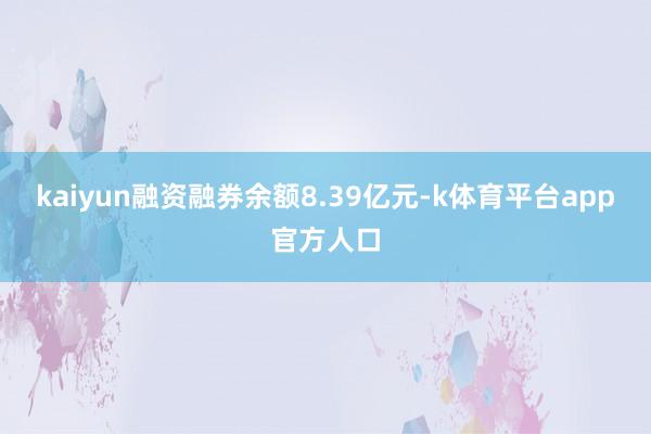 kaiyun融资融券余额8.39亿元-k体育平台app官方人口