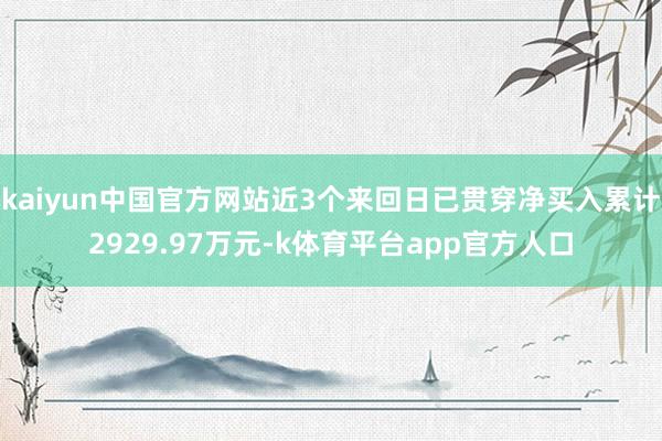 kaiyun中国官方网站近3个来回日已贯穿净买入累计2929.97万元-k体育平台app官方人口