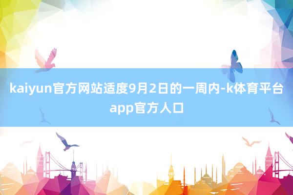 kaiyun官方网站适度9月2日的一周内-k体育平台app官方人口