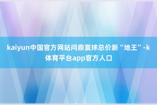 kaiyun中国官方网站问鼎寰球总价新“地王”-k体育平台app官方人口