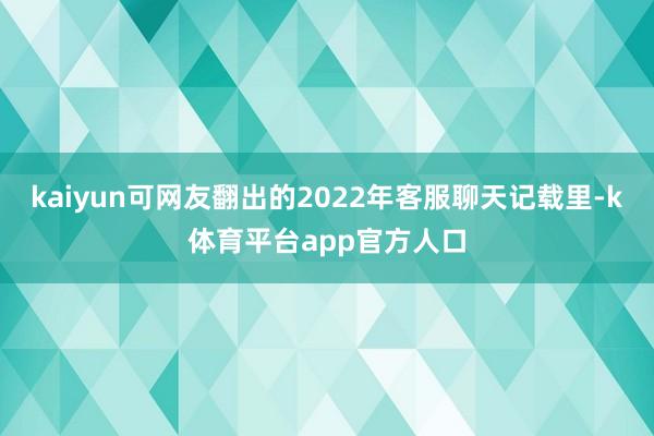 kaiyun可网友翻出的2022年客服聊天记载里-k体育平台app官方人口