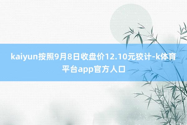 kaiyun按照9月8日收盘价12.10元狡计-k体育平台app官方人口