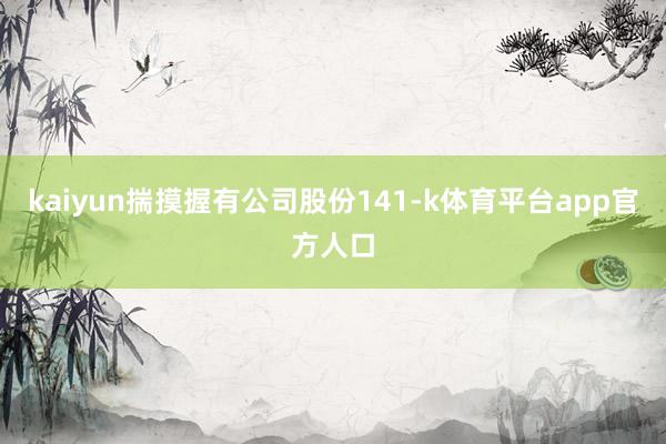 kaiyun揣摸握有公司股份141-k体育平台app官方人口