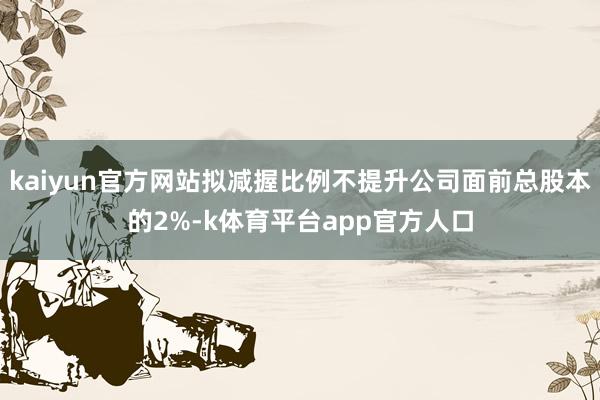 kaiyun官方网站拟减握比例不提升公司面前总股本的2%-k体育平台app官方人口