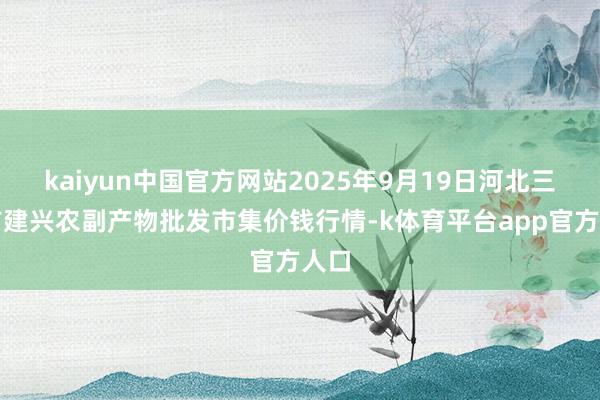 kaiyun中国官方网站2025年9月19日河北三河市建兴农副产物批发市集价钱行情-k体育平台app官方人口