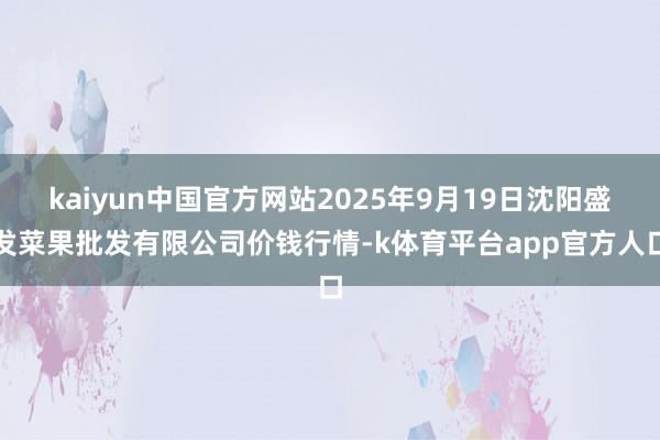 kaiyun中国官方网站2025年9月19日沈阳盛发菜果批发有限公司价钱行情-k体育平台app官方人口