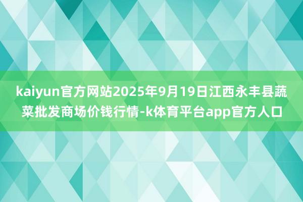 kaiyun官方网站2025年9月19日江西永丰县蔬菜批发商场价钱行情-k体育平台app官方人口