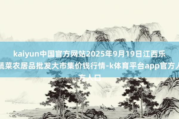 kaiyun中国官方网站2025年9月19日江西乐平蔬菜农居品批发大市集价钱行情-k体育平台app官方人口