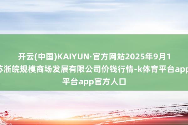 开云(中国)KAIYUN·官方网站2025年9月19日江苏苏浙皖规模商场发展有限公司价钱行情-k体育平台app官方人口