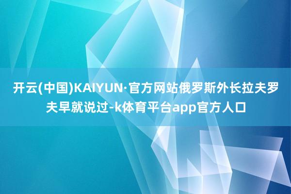 开云(中国)KAIYUN·官方网站俄罗斯外长拉夫罗夫早就说过-k体育平台app官方人口