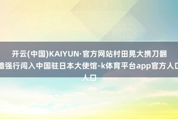 开云(中国)KAIYUN·官方网站村田晃大携刀翻墙强行闯入中国驻日本大使馆-k体育平台app官方人口