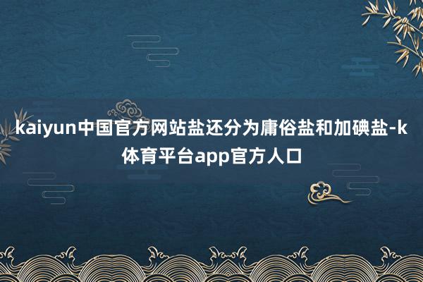 kaiyun中国官方网站盐还分为庸俗盐和加碘盐-k体育平台app官方人口