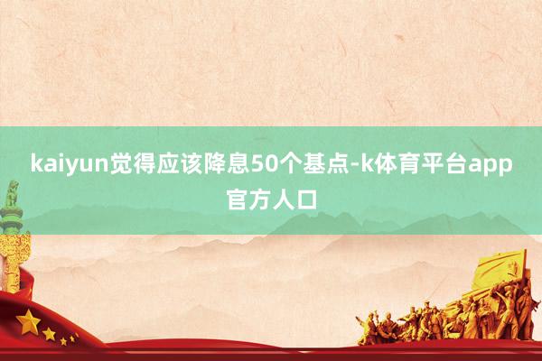 kaiyun觉得应该降息50个基点-k体育平台app官方人口