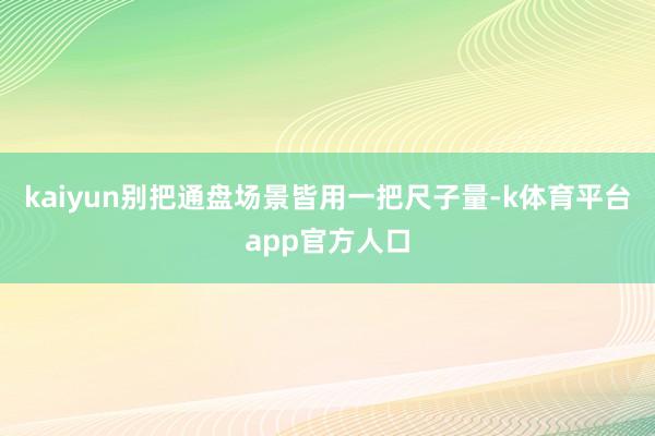 kaiyun别把通盘场景皆用一把尺子量-k体育平台app官方人口