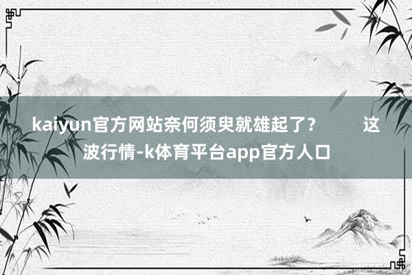 kaiyun官方网站奈何须臾就雄起了？        这波行情-k体育平台app官方人口