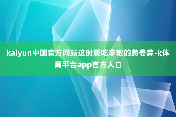 kaiyun中国官方网站这时辰吃辛散的葱姜蒜-k体育平台app官方人口