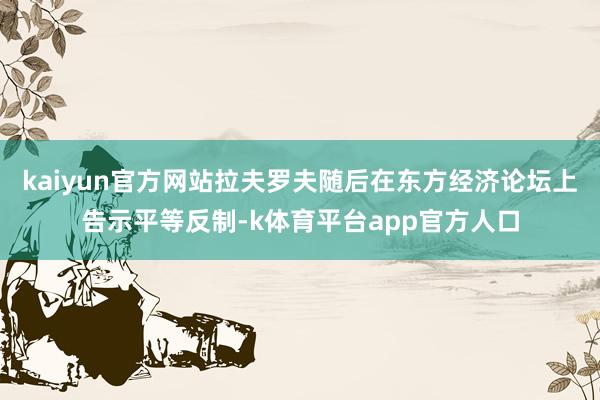 kaiyun官方网站拉夫罗夫随后在东方经济论坛上告示平等反制-k体育平台app官方人口