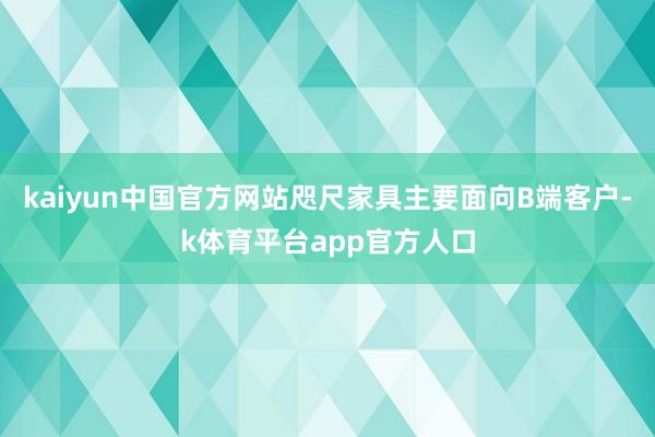 kaiyun中国官方网站咫尺家具主要面向B端客户-k体育平台app官方人口