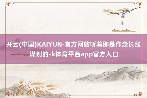 开云(中国)KAIYUN·官方网站听着即是作念长线谋划的-k体育平台app官方人口
