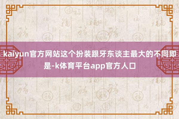 kaiyun官方网站这个扮装跟牙东谈主最大的不同即是-k体育平台app官方人口