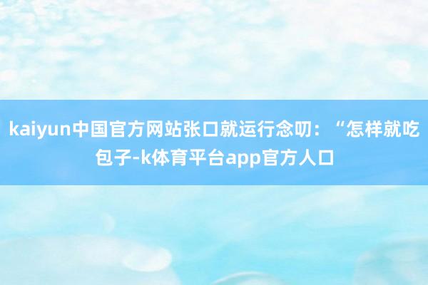 kaiyun中国官方网站张口就运行念叨：“怎样就吃包子-k体育平台app官方人口