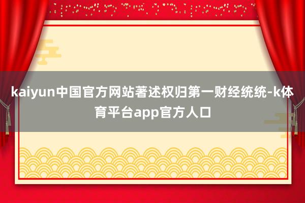 kaiyun中国官方网站著述权归第一财经统统-k体育平台app官方人口