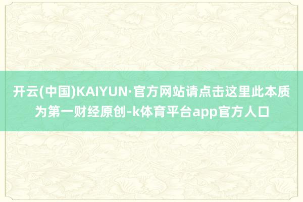 开云(中国)KAIYUN·官方网站请点击这里此本质为第一财经原创-k体育平台app官方人口