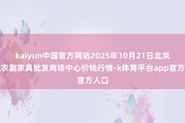 kaiyun中国官方网站2025年10月21日北京水屯农副家具批发商场中心价钱行情-k体育平台app官方人口