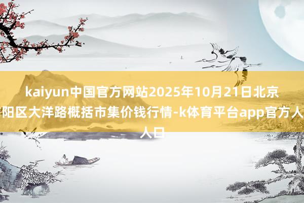 kaiyun中国官方网站2025年10月21日北京向阳区大洋路概括市集价钱行情-k体育平台app官方人口