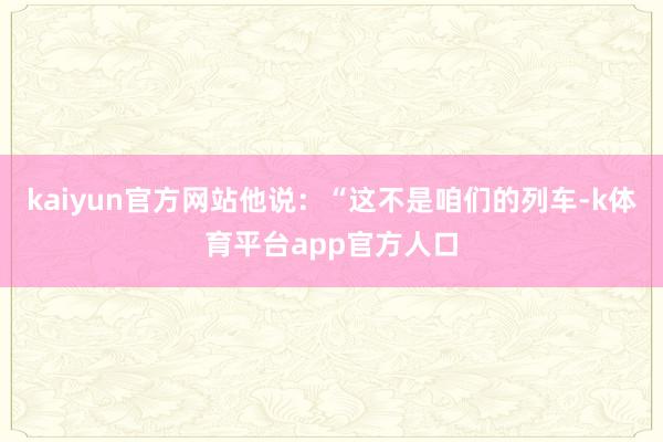 kaiyun官方网站他说：“这不是咱们的列车-k体育平台app官方人口
