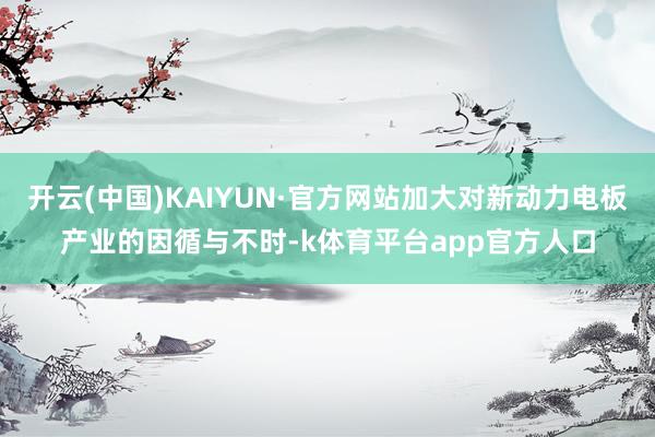 开云(中国)KAIYUN·官方网站加大对新动力电板产业的因循与不时-k体育平台app官方人口
