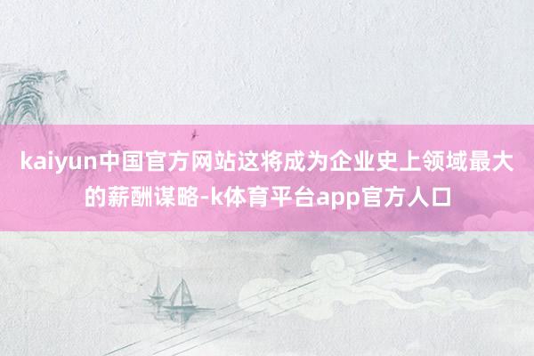 kaiyun中国官方网站这将成为企业史上领域最大的薪酬谋略-k体育平台app官方人口