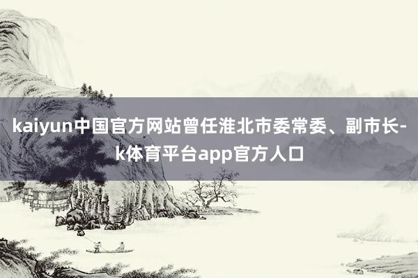kaiyun中国官方网站曾任淮北市委常委、副市长-k体育平台app官方人口