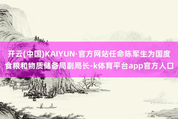开云(中国)KAIYUN·官方网站任命陈军生为国度食粮和物质储备局副局长-k体育平台app官方人口