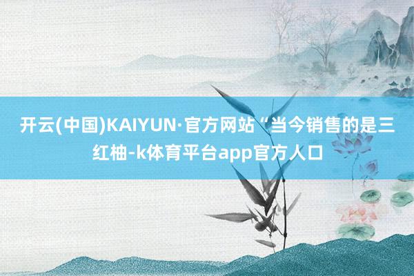 开云(中国)KAIYUN·官方网站“当今销售的是三红柚-k体育平台app官方人口