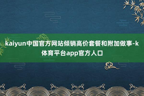 kaiyun中国官方网站倾销高价套餐和附加做事-k体育平台app官方人口