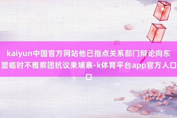 kaiyun中国官方网站他已指点关系部门辩论向东盟临时不雅察团抗议柬埔寨-k体育平台app官方人口