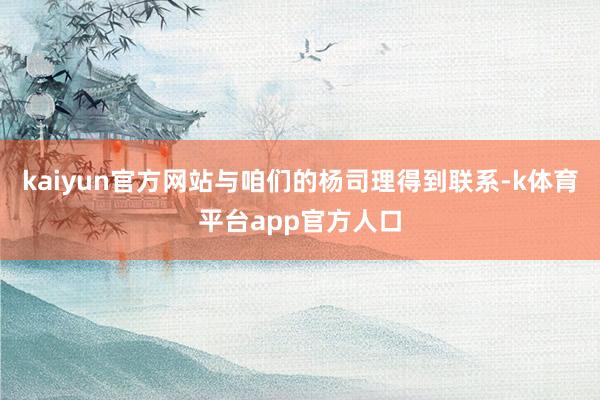 kaiyun官方网站与咱们的杨司理得到联系-k体育平台app官方人口