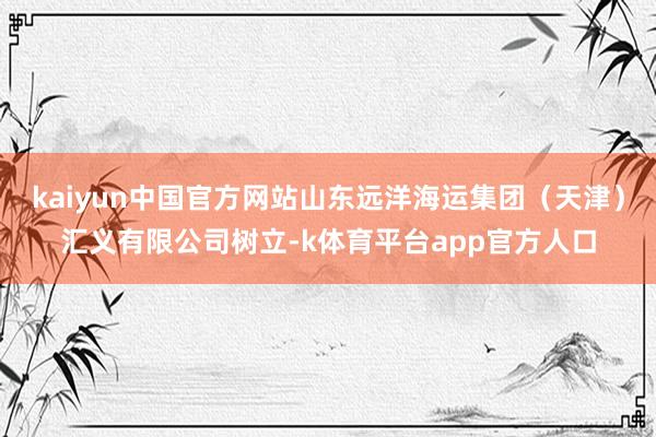 kaiyun中国官方网站山东远洋海运集团（天津）汇义有限公司树立-k体育平台app官方人口