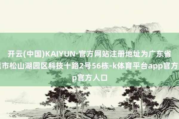 开云(中国)KAIYUN·官方网站注册地址为广东省东莞市松山湖园区科技十路2号56栋-k体育平台app官方人口