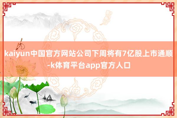 kaiyun中国官方网站公司下周将有7亿股上市通顺-k体育平台app官方人口