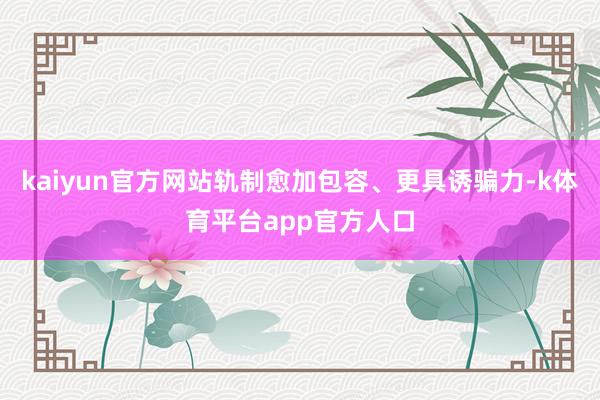 kaiyun官方网站轨制愈加包容、更具诱骗力-k体育平台app官方人口