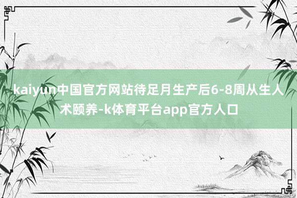 kaiyun中国官方网站待足月生产后6-8周从生人术颐养-k体育平台app官方人口