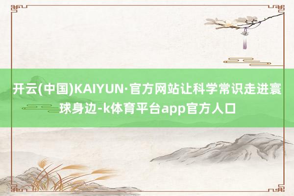 开云(中国)KAIYUN·官方网站让科学常识走进寰球身边-k体育平台app官方人口