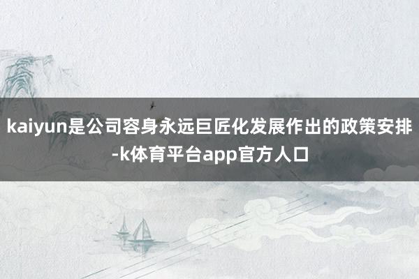 kaiyun是公司容身永远巨匠化发展作出的政策安排-k体育平台app官方人口