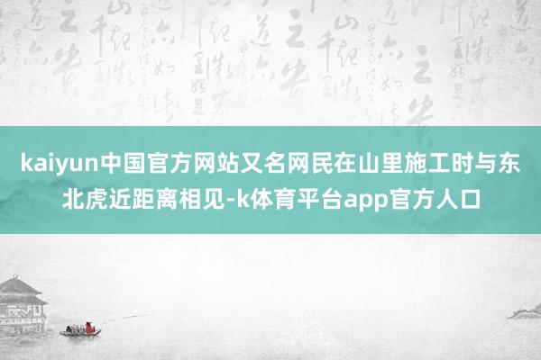 kaiyun中国官方网站又名网民在山里施工时与东北虎近距离相见-k体育平台app官方人口