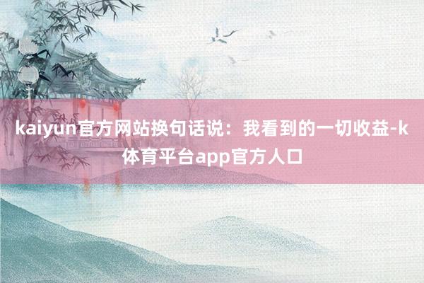 kaiyun官方网站换句话说：我看到的一切收益-k体育平台app官方人口