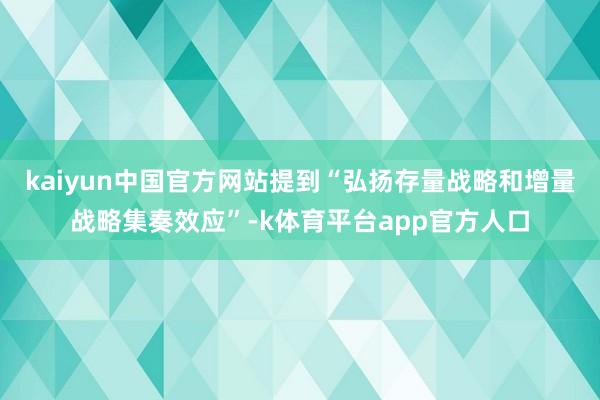 kaiyun中国官方网站提到“弘扬存量战略和增量战略集奏效应”-k体育平台app官方人口