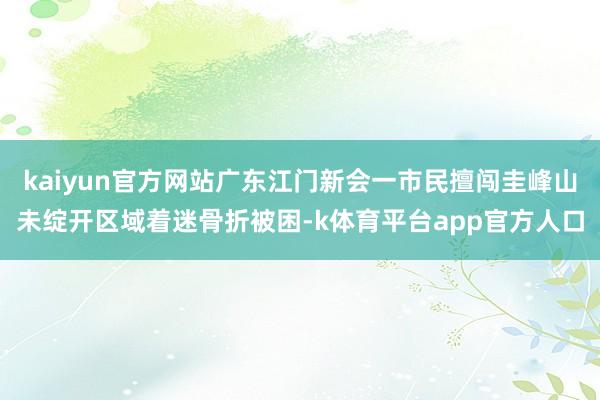 kaiyun官方网站广东江门新会一市民擅闯圭峰山未绽开区域着迷骨折被困-k体育平台app官方人口